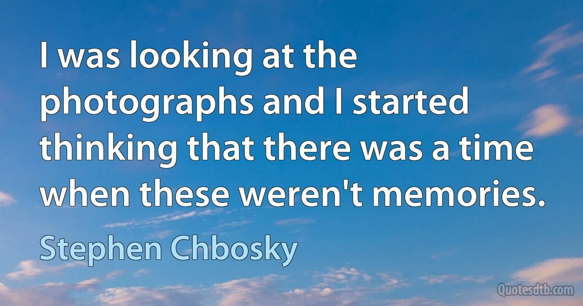 I was looking at the photographs and I started thinking that there was a time when these weren't memories. (Stephen Chbosky)