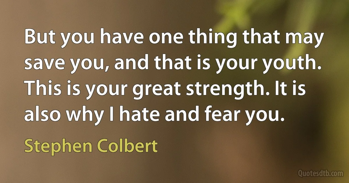 But you have one thing that may save you, and that is your youth. This is your great strength. It is also why I hate and fear you. (Stephen Colbert)