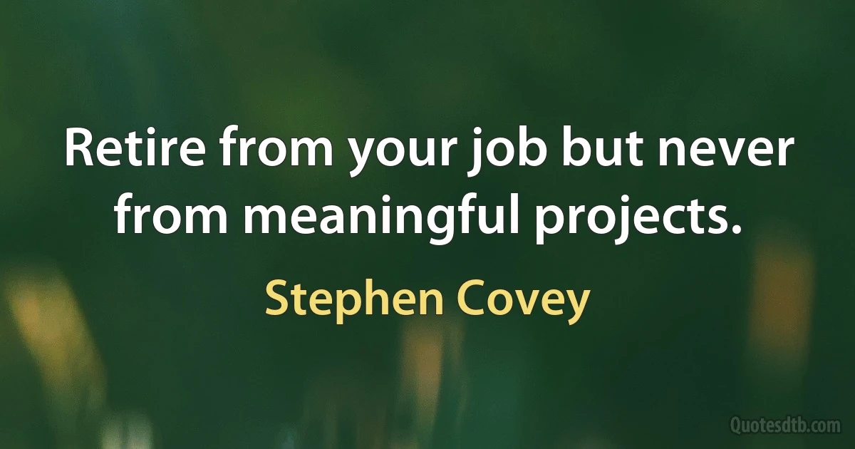 Retire from your job but never from meaningful projects. (Stephen Covey)