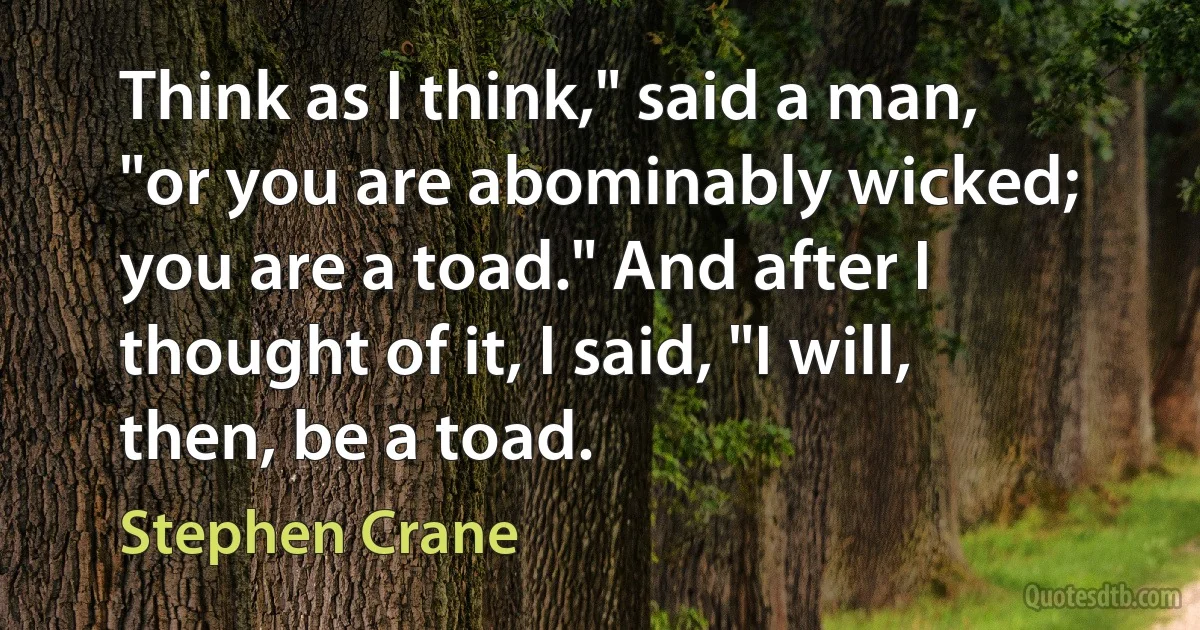 Think as I think," said a man, "or you are abominably wicked; you are a toad." And after I thought of it, I said, "I will, then, be a toad. (Stephen Crane)