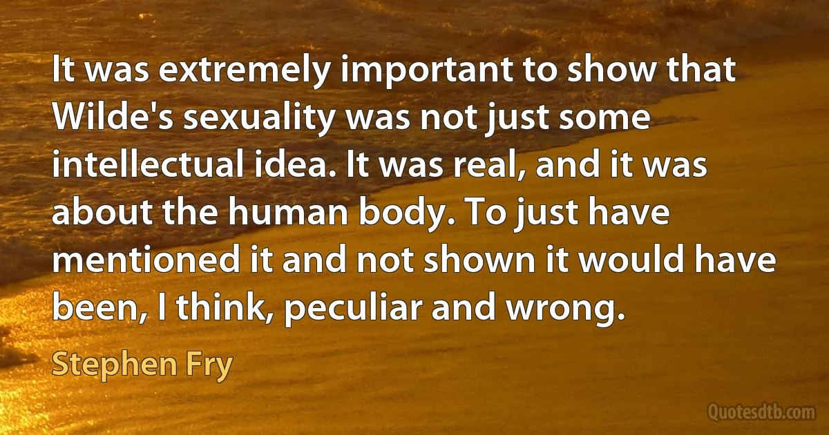 It was extremely important to show that Wilde's sexuality was not just some intellectual idea. It was real, and it was about the human body. To just have mentioned it and not shown it would have been, I think, peculiar and wrong. (Stephen Fry)