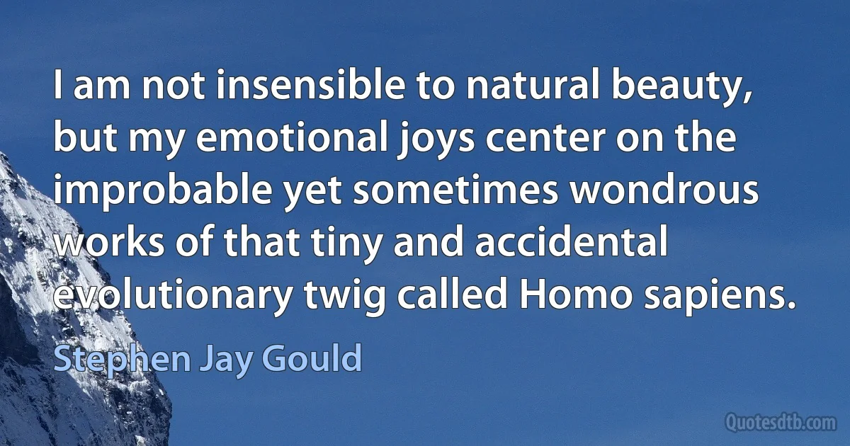 I am not insensible to natural beauty, but my emotional joys center on the improbable yet sometimes wondrous works of that tiny and accidental evolutionary twig called Homo sapiens. (Stephen Jay Gould)