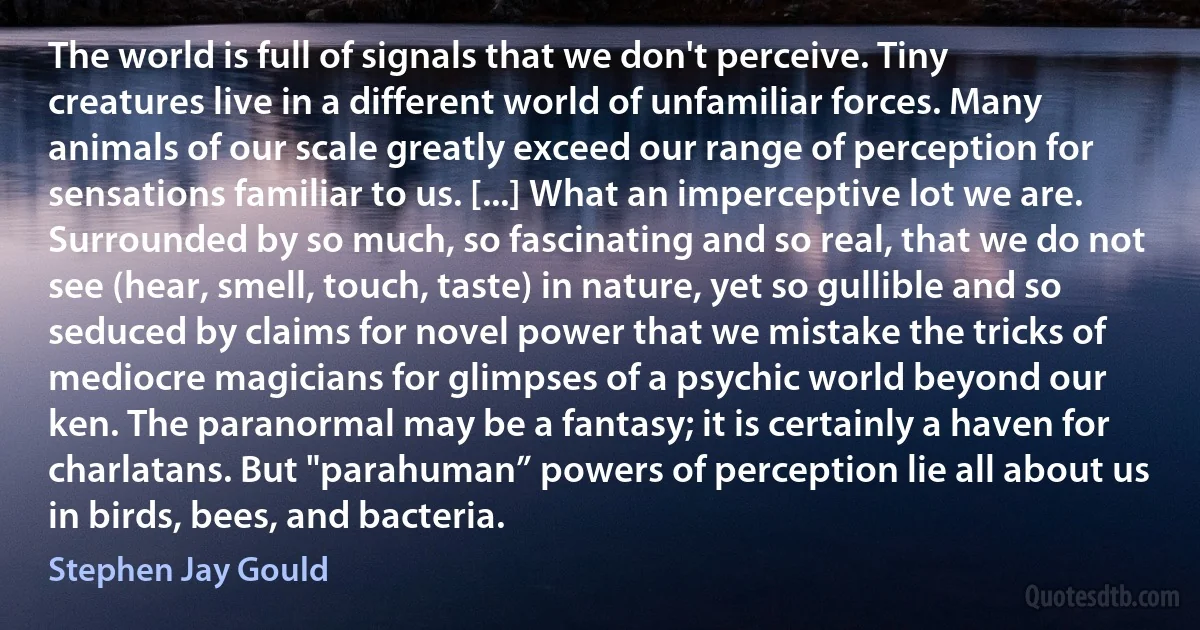 The world is full of signals that we don't perceive. Tiny creatures live in a different world of unfamiliar forces. Many animals of our scale greatly exceed our range of perception for sensations familiar to us. [...] What an imperceptive lot we are. Surrounded by so much, so fascinating and so real, that we do not see (hear, smell, touch, taste) in nature, yet so gullible and so seduced by claims for novel power that we mistake the tricks of mediocre magicians for glimpses of a psychic world beyond our ken. The paranormal may be a fantasy; it is certainly a haven for charlatans. But "parahuman” powers of perception lie all about us in birds, bees, and bacteria. (Stephen Jay Gould)