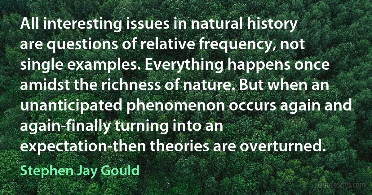 All interesting issues in natural history are questions of relative frequency, not single examples. Everything happens once amidst the richness of nature. But when an unanticipated phenomenon occurs again and again-finally turning into an expectation-then theories are overturned. (Stephen Jay Gould)