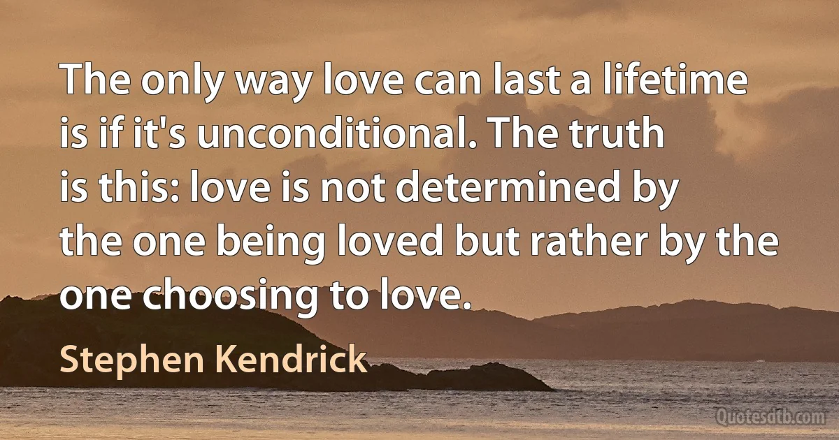 The only way love can last a lifetime is if it's unconditional. The truth is this: love is not determined by the one being loved but rather by the one choosing to love. (Stephen Kendrick)