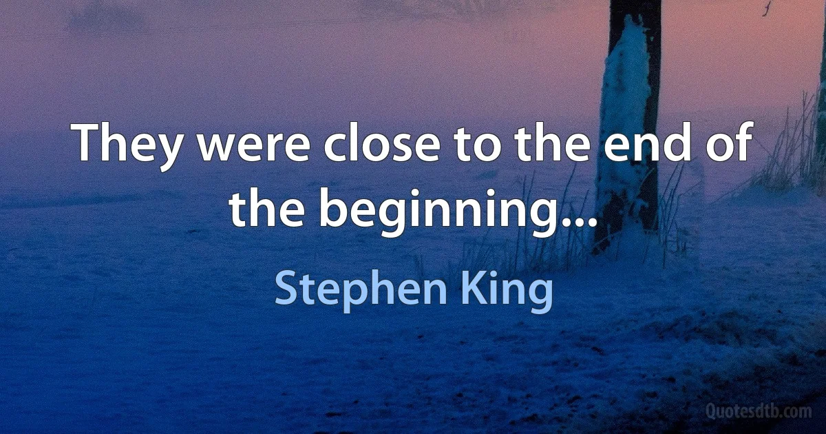 They were close to the end of the beginning... (Stephen King)