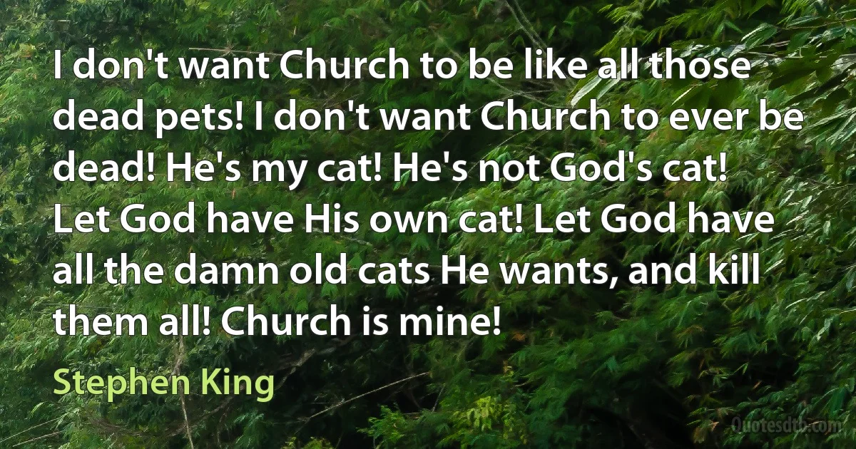 I don't want Church to be like all those dead pets! I don't want Church to ever be dead! He's my cat! He's not God's cat! Let God have His own cat! Let God have all the damn old cats He wants, and kill them all! Church is mine! (Stephen King)