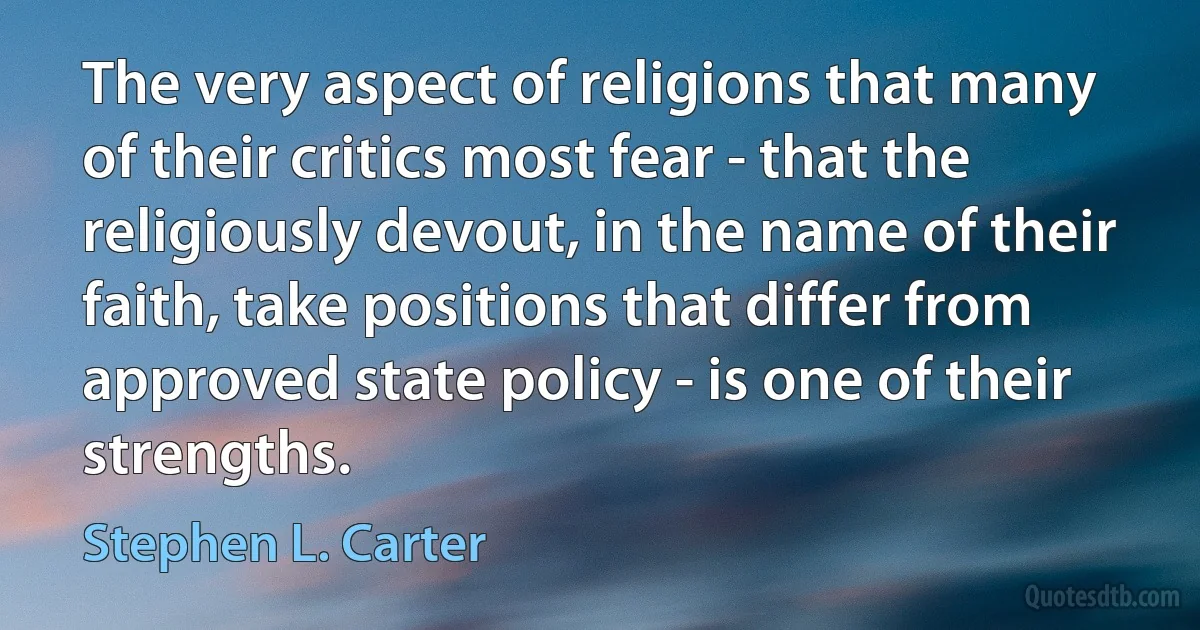 The very aspect of religions that many of their critics most fear - that the religiously devout, in the name of their faith, take positions that differ from approved state policy - is one of their strengths. (Stephen L. Carter)