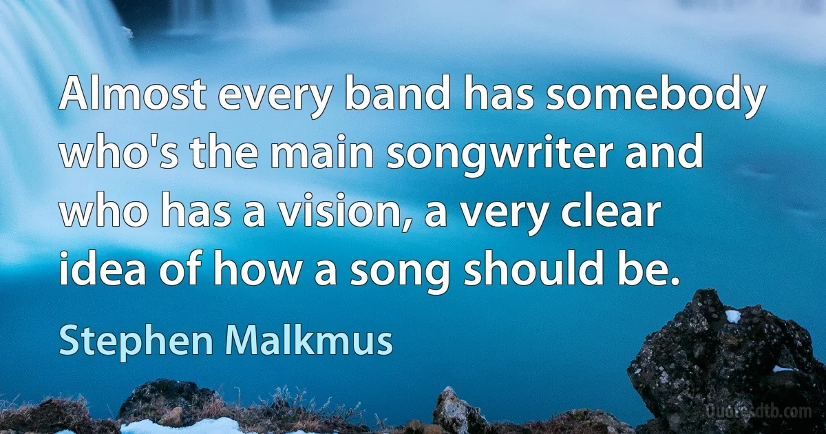 Almost every band has somebody who's the main songwriter and who has a vision, a very clear idea of how a song should be. (Stephen Malkmus)