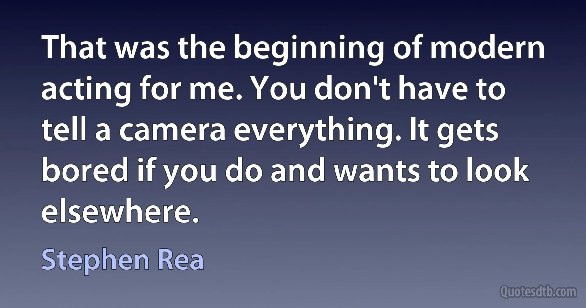 That was the beginning of modern acting for me. You don't have to tell a camera everything. It gets bored if you do and wants to look elsewhere. (Stephen Rea)