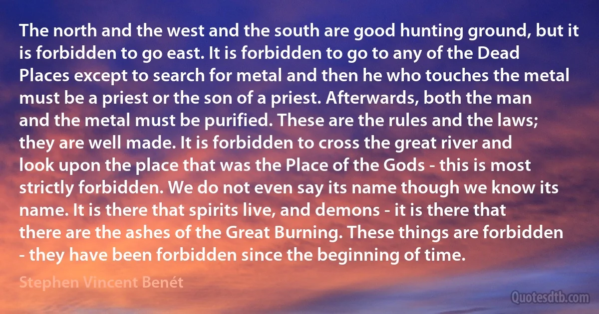 The north and the west and the south are good hunting ground, but it is forbidden to go east. It is forbidden to go to any of the Dead Places except to search for metal and then he who touches the metal must be a priest or the son of a priest. Afterwards, both the man and the metal must be purified. These are the rules and the laws; they are well made. It is forbidden to cross the great river and look upon the place that was the Place of the Gods - this is most strictly forbidden. We do not even say its name though we know its name. It is there that spirits live, and demons - it is there that there are the ashes of the Great Burning. These things are forbidden - they have been forbidden since the beginning of time. (Stephen Vincent Benét)