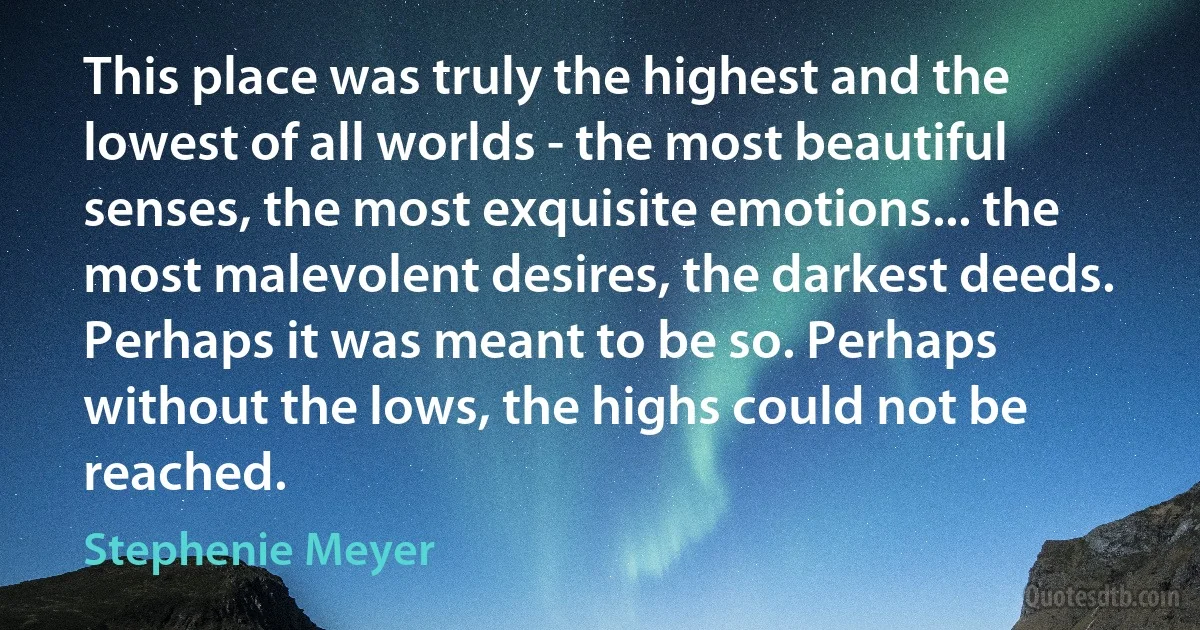 This place was truly the highest and the lowest of all worlds - the most beautiful senses, the most exquisite emotions... the most malevolent desires, the darkest deeds. Perhaps it was meant to be so. Perhaps without the lows, the highs could not be reached. (Stephenie Meyer)