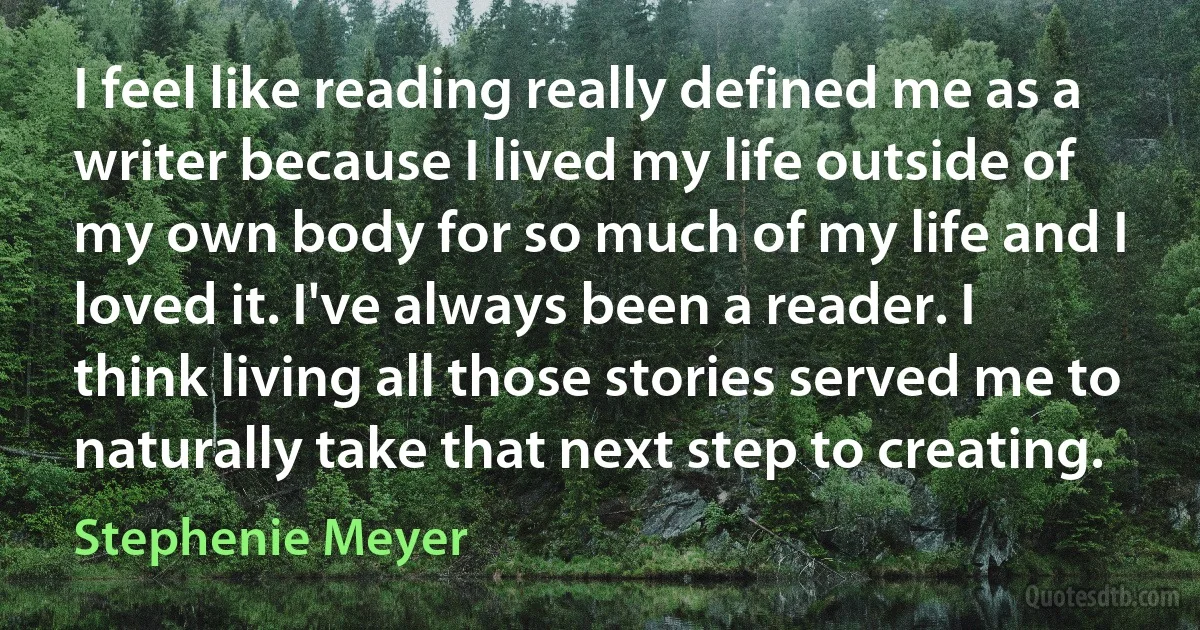 I feel like reading really defined me as a writer because I lived my life outside of my own body for so much of my life and I loved it. I've always been a reader. I think living all those stories served me to naturally take that next step to creating. (Stephenie Meyer)