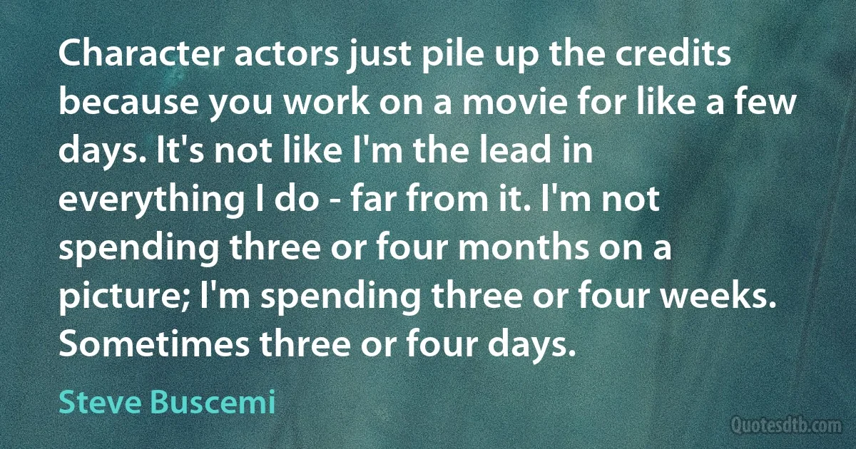 Character actors just pile up the credits because you work on a movie for like a few days. It's not like I'm the lead in everything I do - far from it. I'm not spending three or four months on a picture; I'm spending three or four weeks. Sometimes three or four days. (Steve Buscemi)