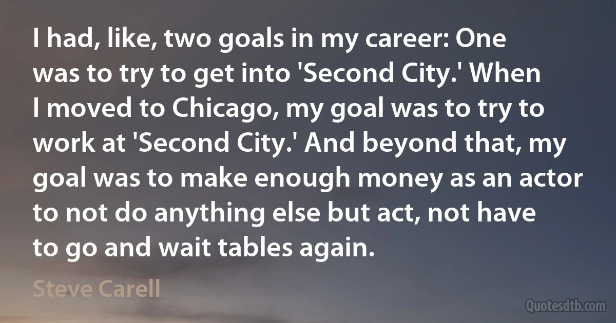 I had, like, two goals in my career: One was to try to get into 'Second City.' When I moved to Chicago, my goal was to try to work at 'Second City.' And beyond that, my goal was to make enough money as an actor to not do anything else but act, not have to go and wait tables again. (Steve Carell)