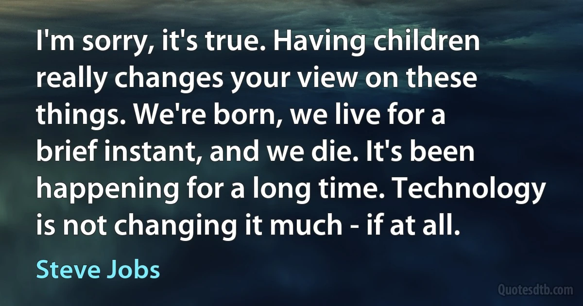 I'm sorry, it's true. Having children really changes your view on these things. We're born, we live for a brief instant, and we die. It's been happening for a long time. Technology is not changing it much - if at all. (Steve Jobs)