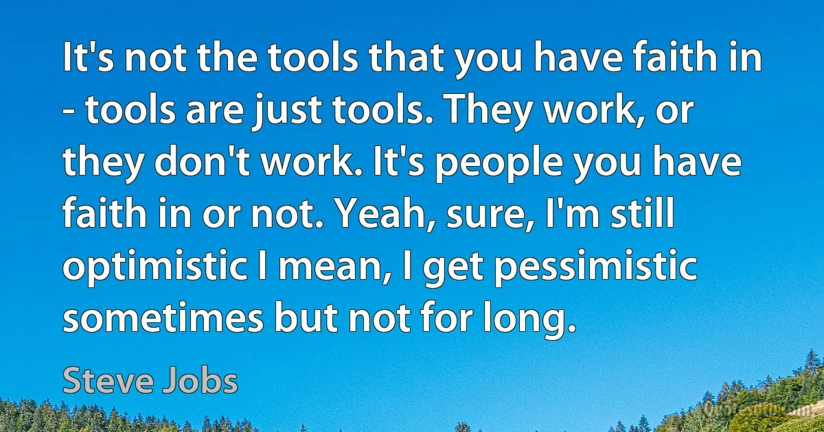 It's not the tools that you have faith in - tools are just tools. They work, or they don't work. It's people you have faith in or not. Yeah, sure, I'm still optimistic I mean, I get pessimistic sometimes but not for long. (Steve Jobs)