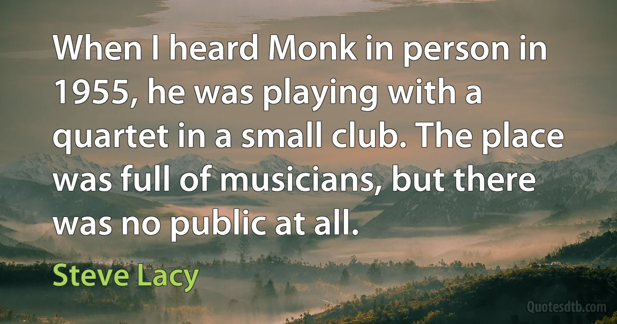 When I heard Monk in person in 1955, he was playing with a quartet in a small club. The place was full of musicians, but there was no public at all. (Steve Lacy)