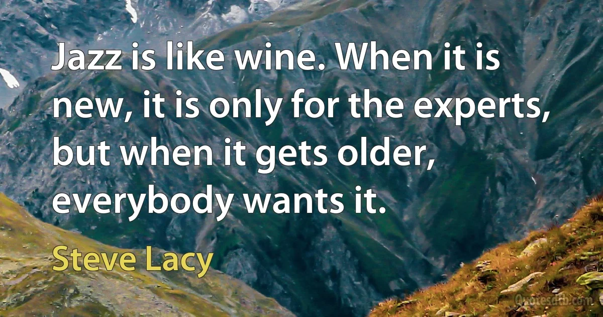 Jazz is like wine. When it is new, it is only for the experts, but when it gets older, everybody wants it. (Steve Lacy)