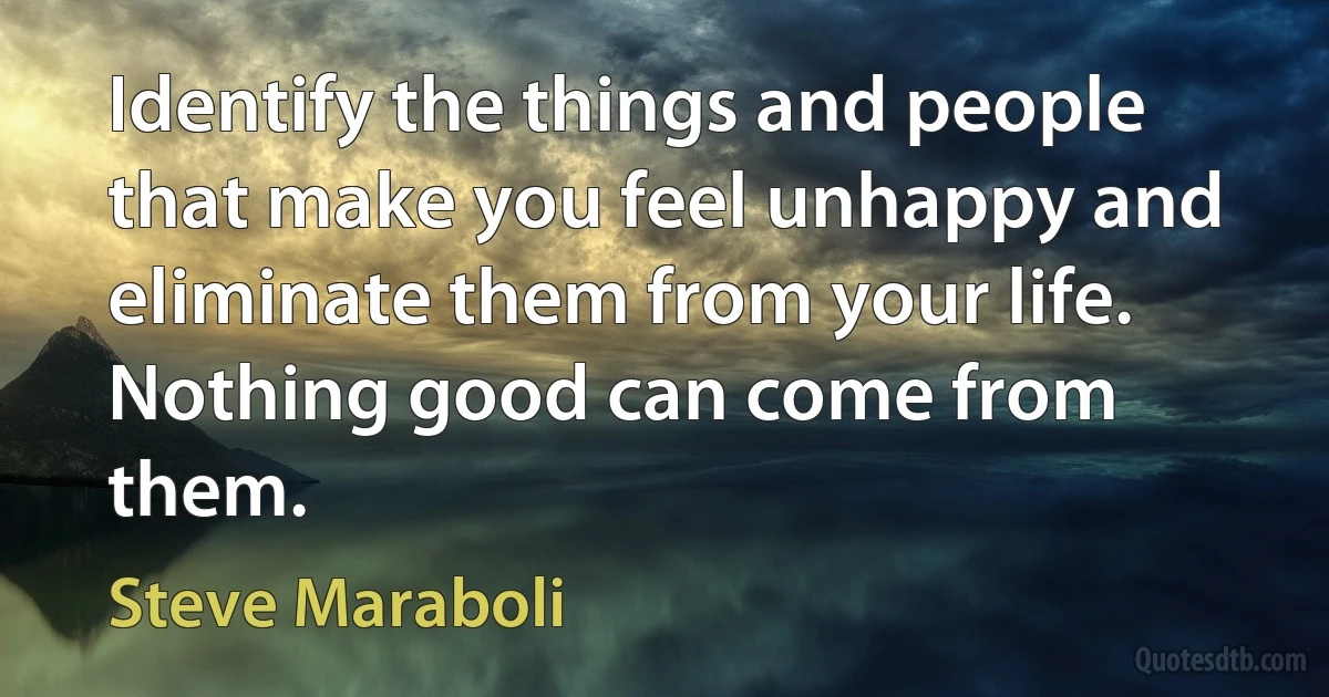 Identify the things and people that make you feel unhappy and eliminate them from your life. Nothing good can come from them. (Steve Maraboli)