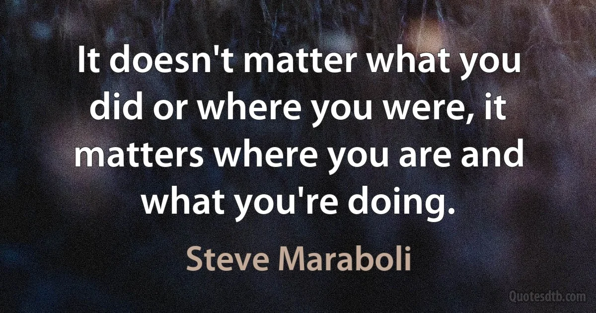 It doesn't matter what you did or where you were, it matters where you are and what you're doing. (Steve Maraboli)