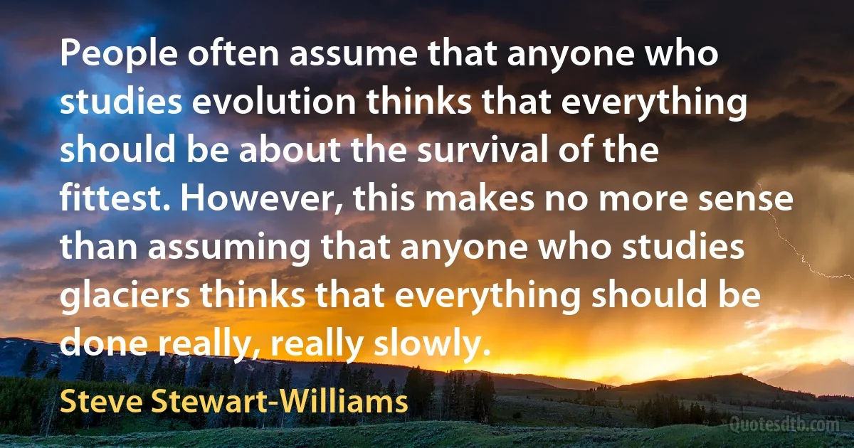 People often assume that anyone who studies evolution thinks that everything should be about the survival of the fittest. However, this makes no more sense than assuming that anyone who studies glaciers thinks that everything should be done really, really slowly. (Steve Stewart-Williams)