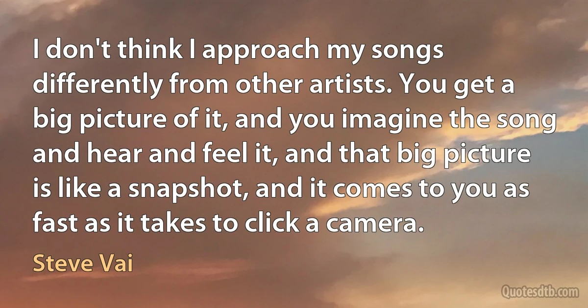 I don't think I approach my songs differently from other artists. You get a big picture of it, and you imagine the song and hear and feel it, and that big picture is like a snapshot, and it comes to you as fast as it takes to click a camera. (Steve Vai)