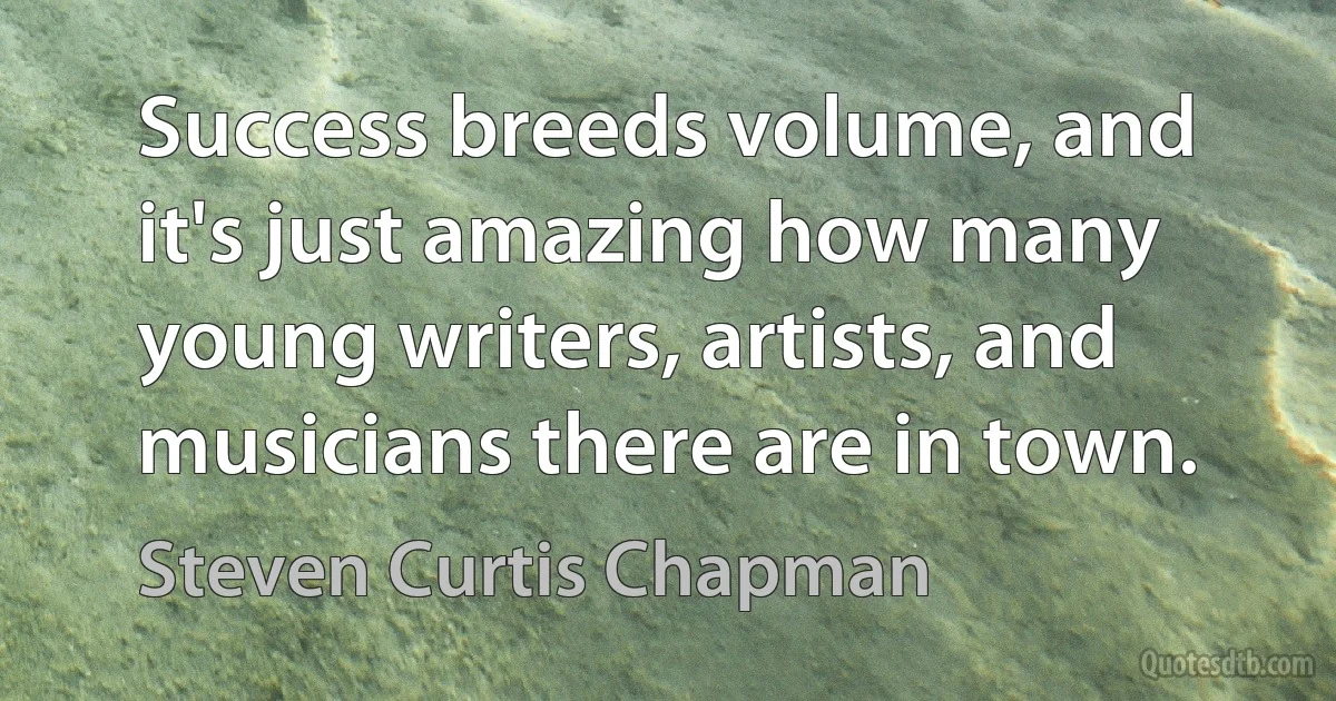 Success breeds volume, and it's just amazing how many young writers, artists, and musicians there are in town. (Steven Curtis Chapman)