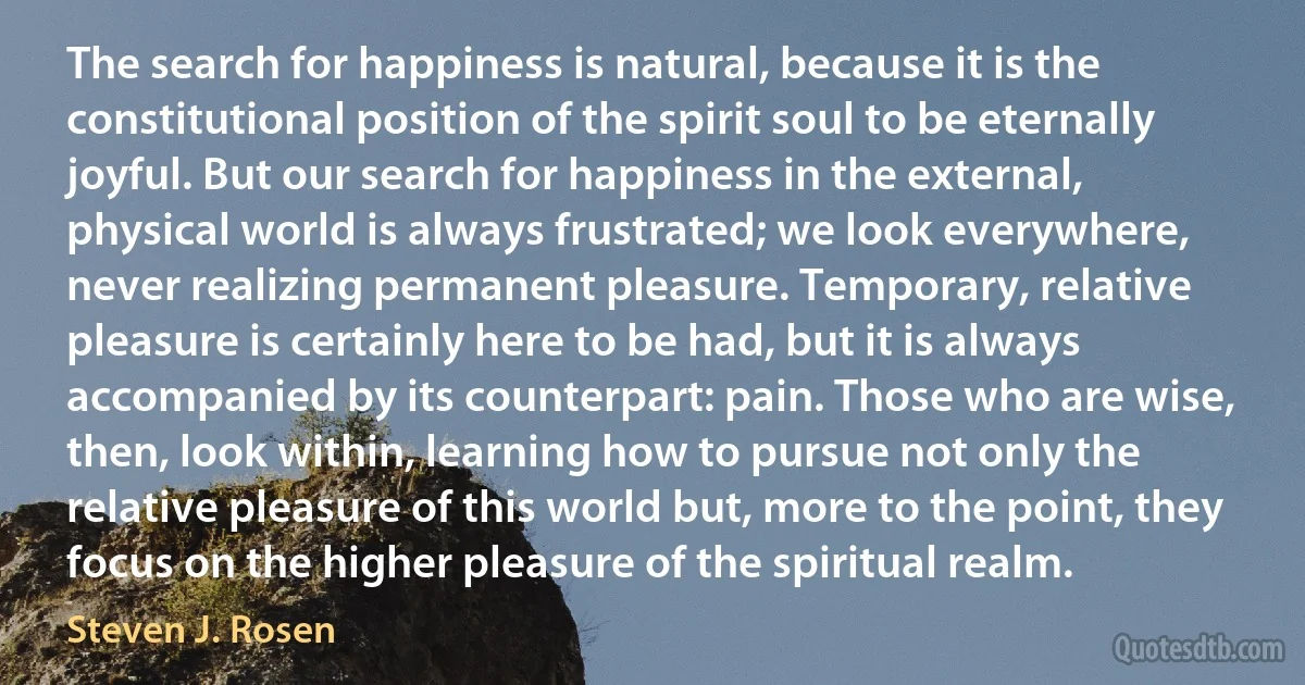 The search for happiness is natural, because it is the constitutional position of the spirit soul to be eternally joyful. But our search for happiness in the external, physical world is always frustrated; we look everywhere, never realizing permanent pleasure. Temporary, relative pleasure is certainly here to be had, but it is always accompanied by its counterpart: pain. Those who are wise, then, look within, learning how to pursue not only the relative pleasure of this world but, more to the point, they focus on the higher pleasure of the spiritual realm. (Steven J. Rosen)