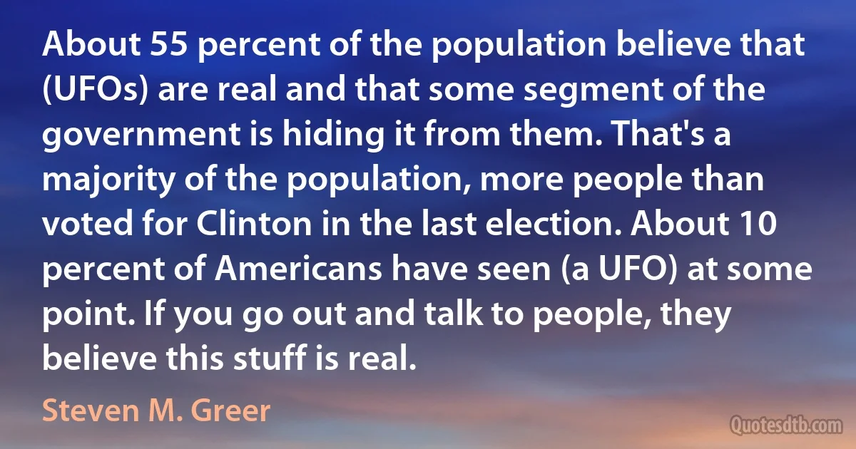 About 55 percent of the population believe that (UFOs) are real and that some segment of the government is hiding it from them. That's a majority of the population, more people than voted for Clinton in the last election. About 10 percent of Americans have seen (a UFO) at some point. If you go out and talk to people, they believe this stuff is real. (Steven M. Greer)