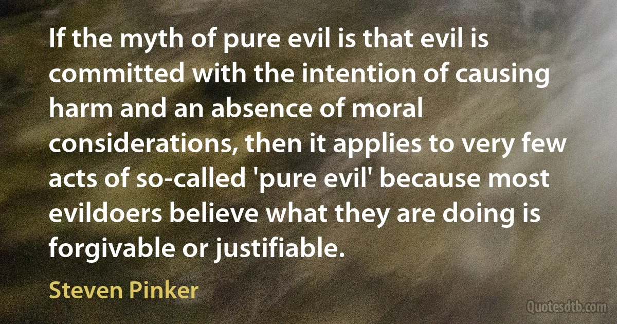 If the myth of pure evil is that evil is committed with the intention of causing harm and an absence of moral considerations, then it applies to very few acts of so-called 'pure evil' because most evildoers believe what they are doing is forgivable or justifiable. (Steven Pinker)