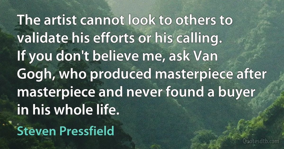 The artist cannot look to others to validate his efforts or his calling. If you don't believe me, ask Van Gogh, who produced masterpiece after masterpiece and never found a buyer in his whole life. (Steven Pressfield)