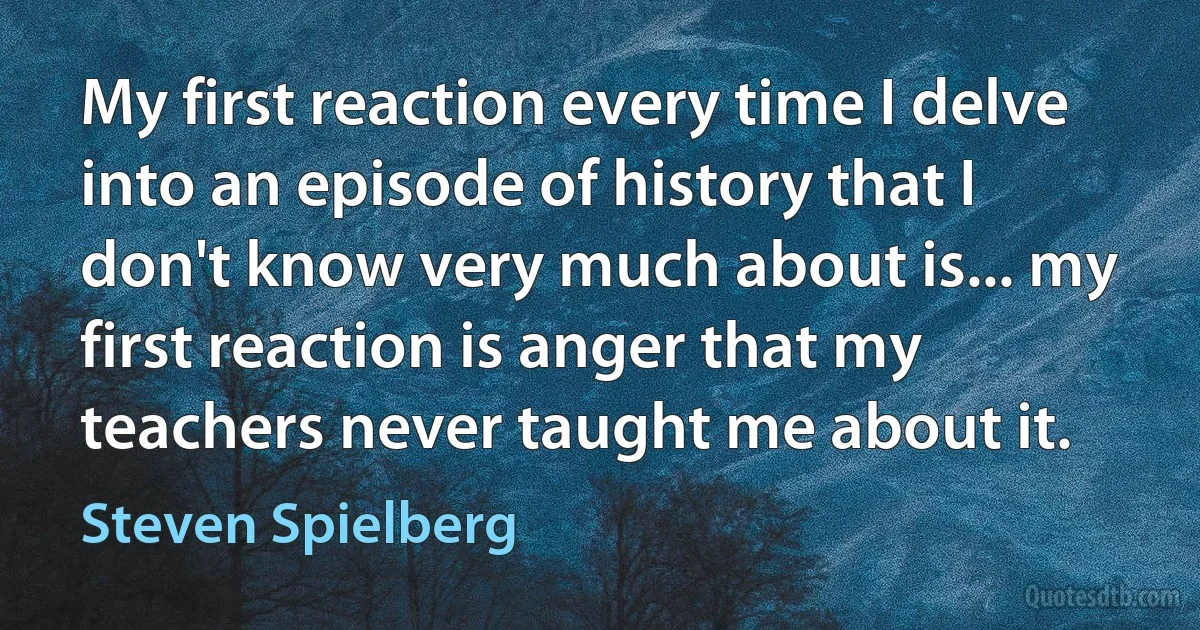 My first reaction every time I delve into an episode of history that I don't know very much about is... my first reaction is anger that my teachers never taught me about it. (Steven Spielberg)