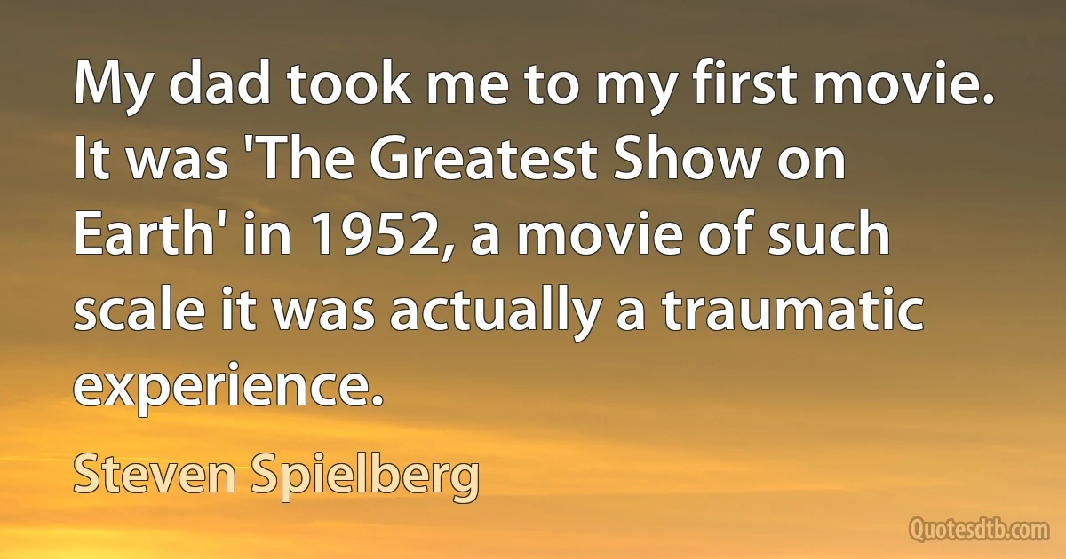 My dad took me to my first movie. It was 'The Greatest Show on Earth' in 1952, a movie of such scale it was actually a traumatic experience. (Steven Spielberg)