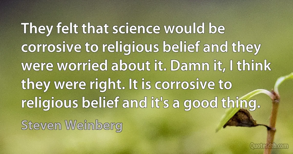 They felt that science would be corrosive to religious belief and they were worried about it. Damn it, I think they were right. It is corrosive to religious belief and it's a good thing. (Steven Weinberg)