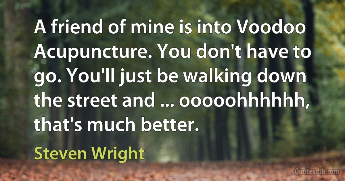 A friend of mine is into Voodoo Acupuncture. You don't have to go. You'll just be walking down the street and ... ooooohhhhhh, that's much better. (Steven Wright)