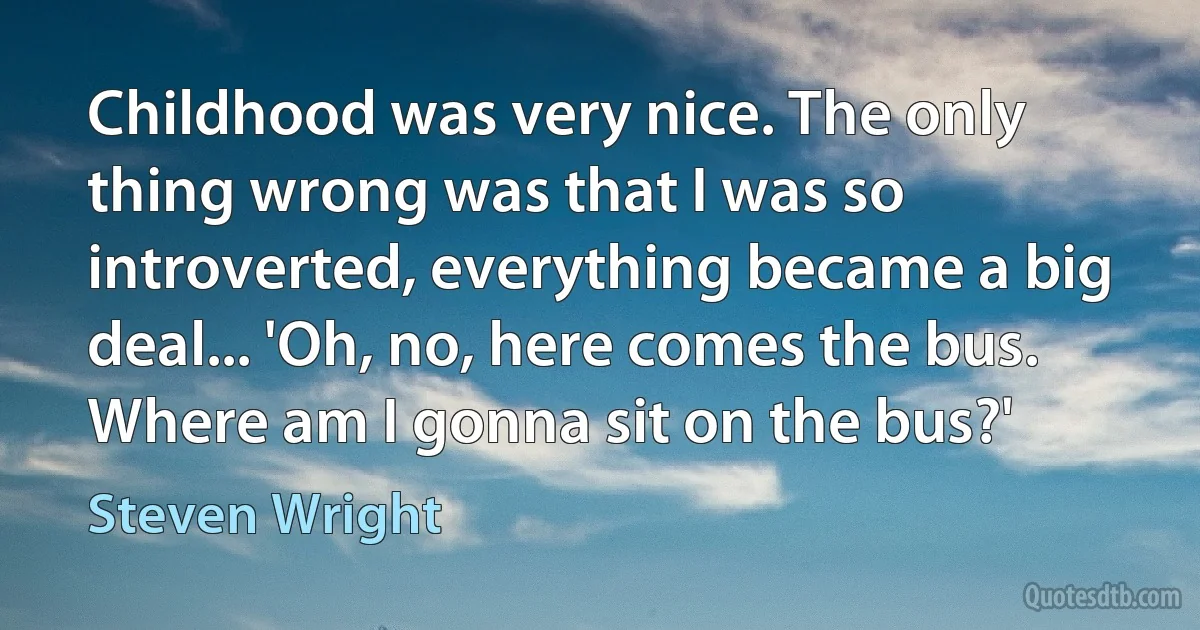 Childhood was very nice. The only thing wrong was that I was so introverted, everything became a big deal... 'Oh, no, here comes the bus. Where am I gonna sit on the bus?' (Steven Wright)