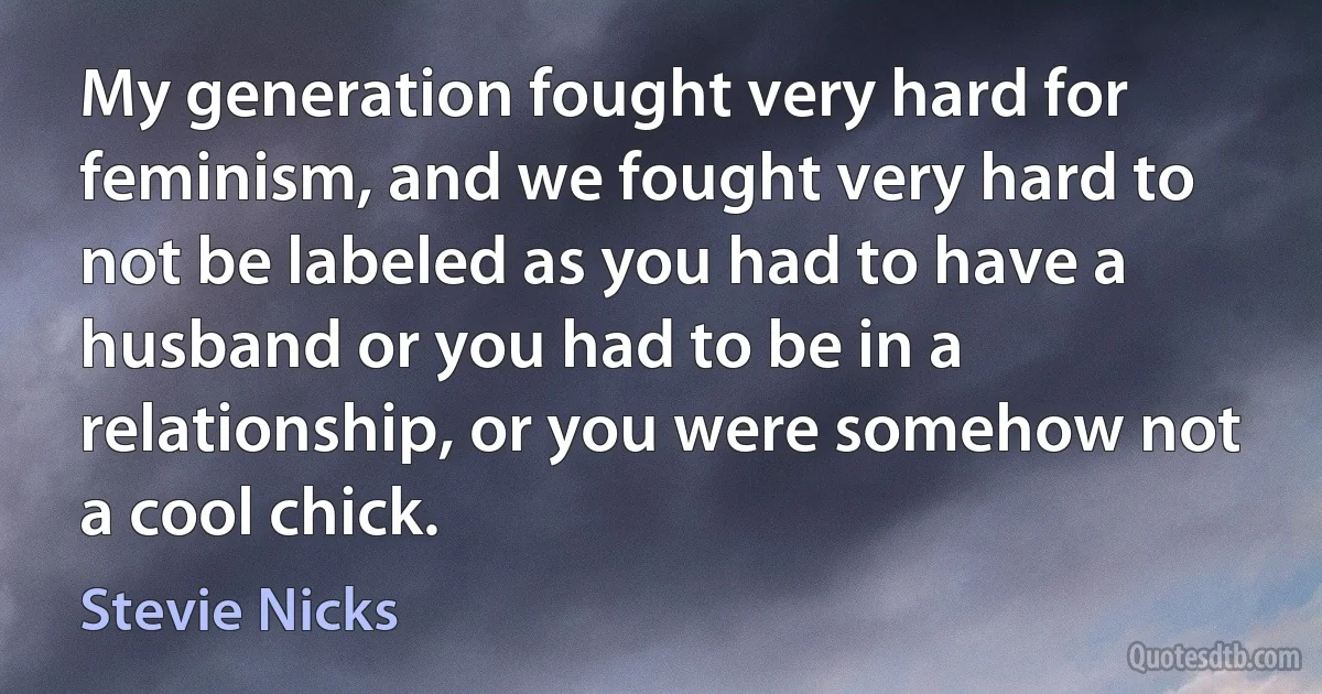 My generation fought very hard for feminism, and we fought very hard to not be labeled as you had to have a husband or you had to be in a relationship, or you were somehow not a cool chick. (Stevie Nicks)