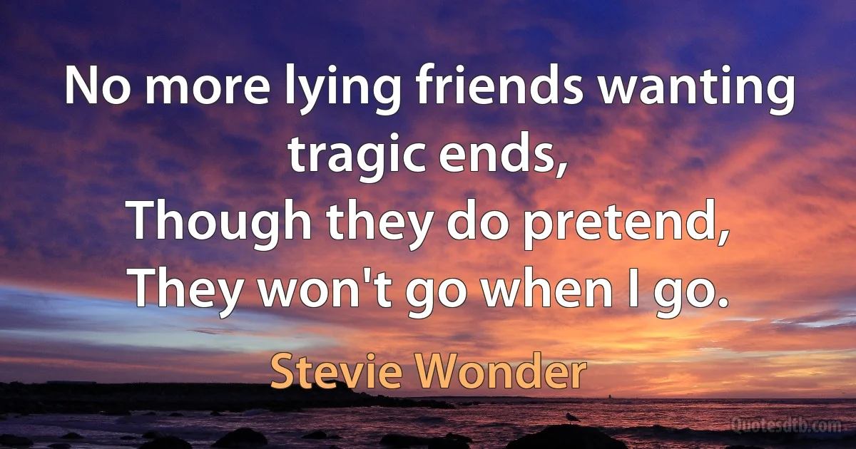 No more lying friends wanting tragic ends,
Though they do pretend,
They won't go when I go. (Stevie Wonder)