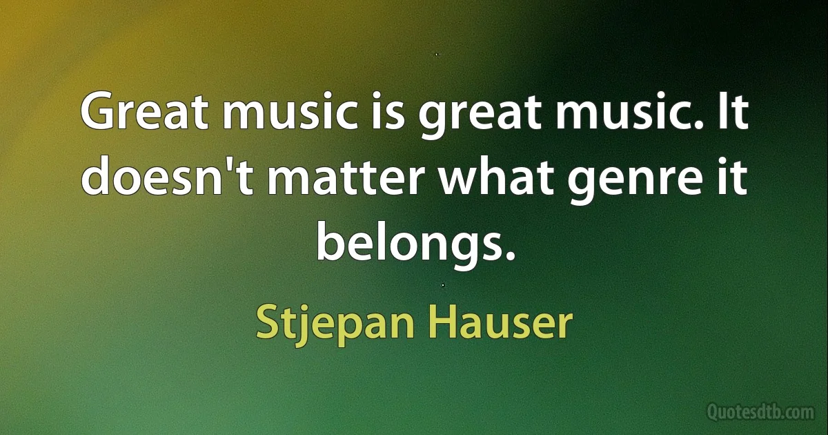 Great music is great music. It doesn't matter what genre it belongs. (Stjepan Hauser)