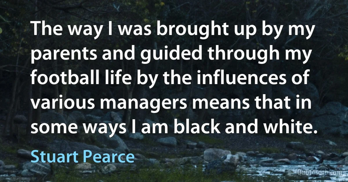 The way I was brought up by my parents and guided through my football life by the influences of various managers means that in some ways I am black and white. (Stuart Pearce)