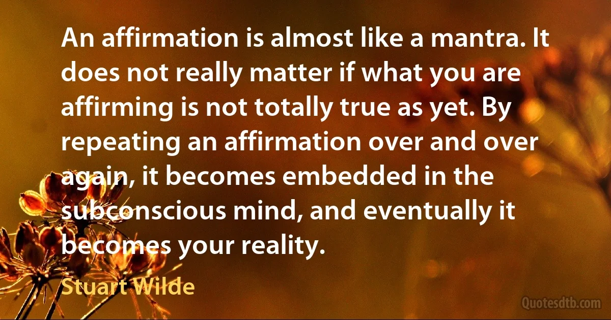 An affirmation is almost like a mantra. It does not really matter if what you are affirming is not totally true as yet. By repeating an affirmation over and over again, it becomes embedded in the subconscious mind, and eventually it becomes your reality. (Stuart Wilde)