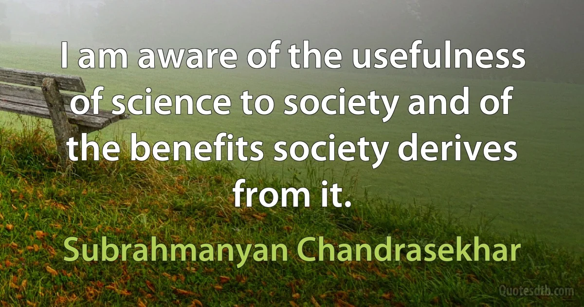 I am aware of the usefulness of science to society and of the benefits society derives from it. (Subrahmanyan Chandrasekhar)