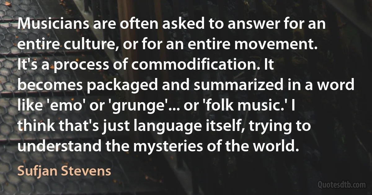 Musicians are often asked to answer for an entire culture, or for an entire movement. It's a process of commodification. It becomes packaged and summarized in a word like 'emo' or 'grunge'... or 'folk music.' I think that's just language itself, trying to understand the mysteries of the world. (Sufjan Stevens)