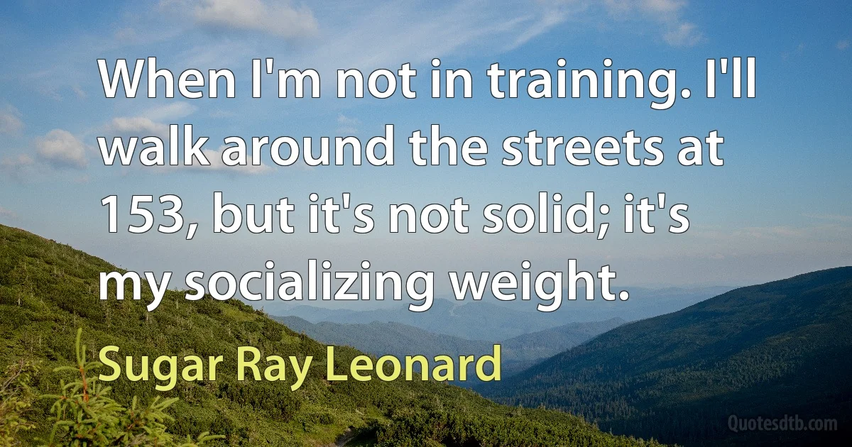 When I'm not in training. I'll walk around the streets at 153, but it's not solid; it's my socializing weight. (Sugar Ray Leonard)