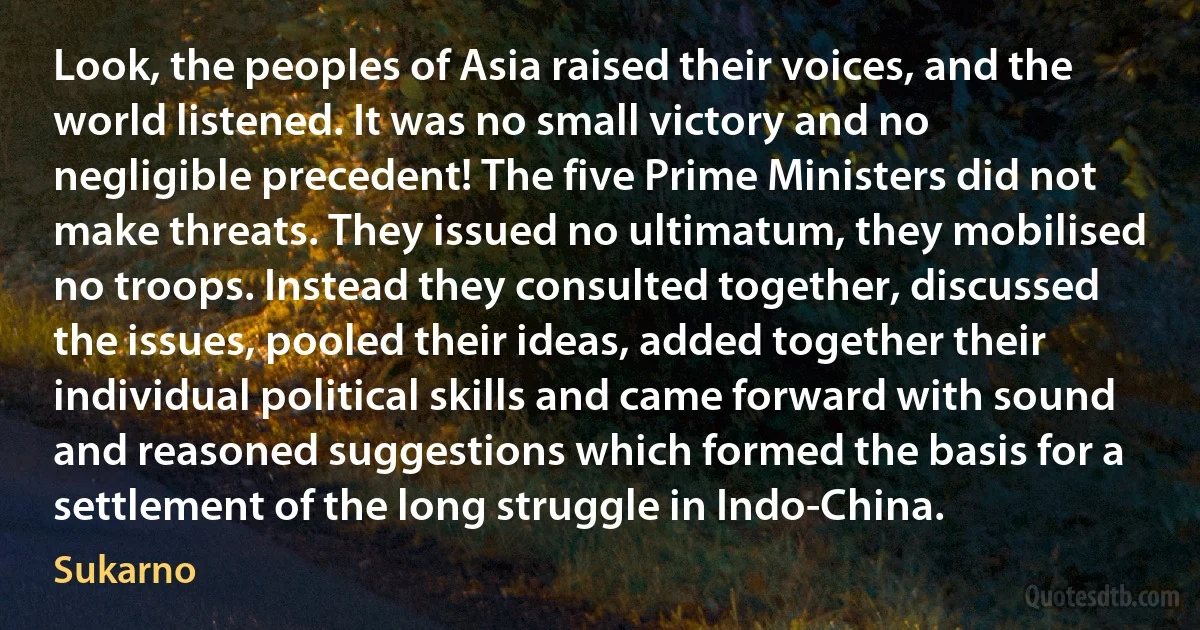 Look, the peoples of Asia raised their voices, and the world listened. It was no small victory and no negligible precedent! The five Prime Ministers did not make threats. They issued no ultimatum, they mobilised no troops. Instead they consulted together, discussed the issues, pooled their ideas, added together their individual political skills and came forward with sound and reasoned suggestions which formed the basis for a settlement of the long struggle in Indo-China. (Sukarno)