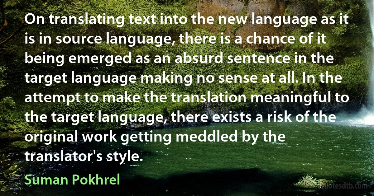 On translating text into the new language as it is in source language, there is a chance of it being emerged as an absurd sentence in the target language making no sense at all. In the attempt to make the translation meaningful to the target language, there exists a risk of the original work getting meddled by the translator's style. (Suman Pokhrel)