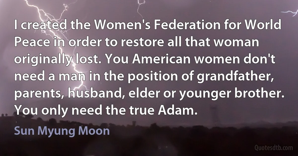 I created the Women's Federation for World Peace in order to restore all that woman originally lost. You American women don't need a man in the position of grandfather, parents, husband, elder or younger brother. You only need the true Adam. (Sun Myung Moon)