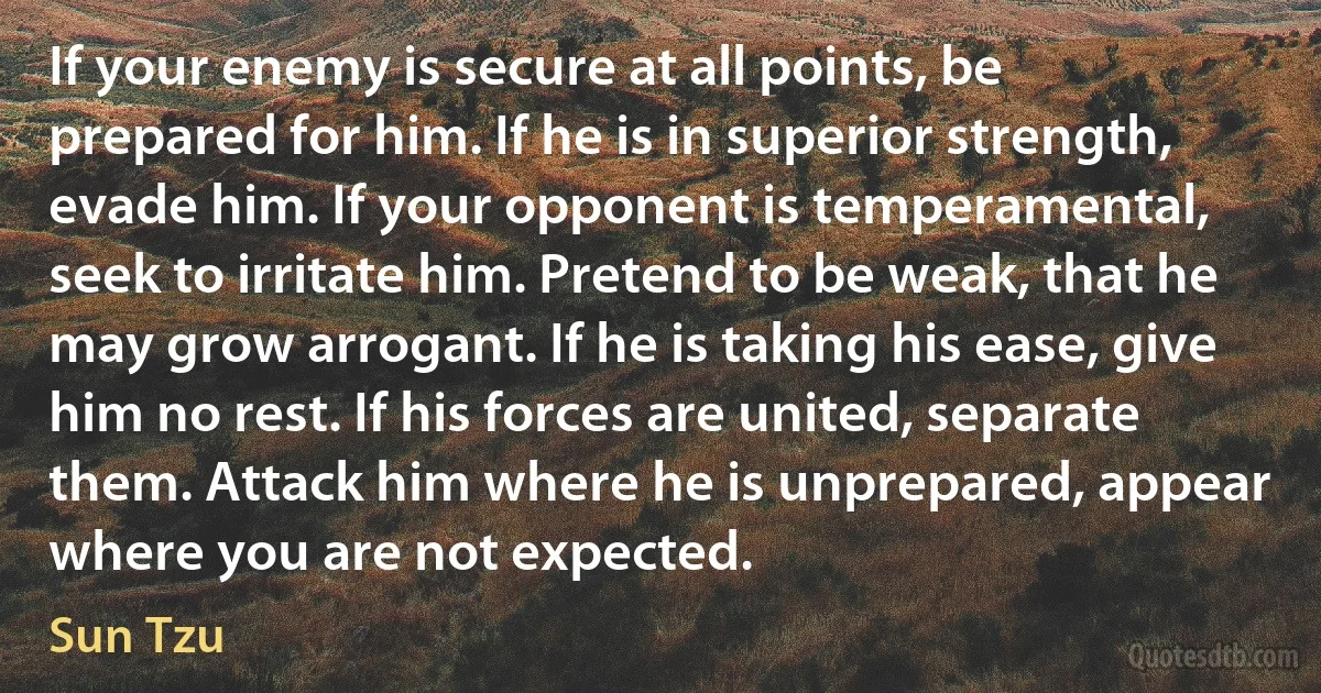 If your enemy is secure at all points, be prepared for him. If he is in superior strength, evade him. If your opponent is temperamental, seek to irritate him. Pretend to be weak, that he may grow arrogant. If he is taking his ease, give him no rest. If his forces are united, separate them. Attack him where he is unprepared, appear where you are not expected. (Sun Tzu)