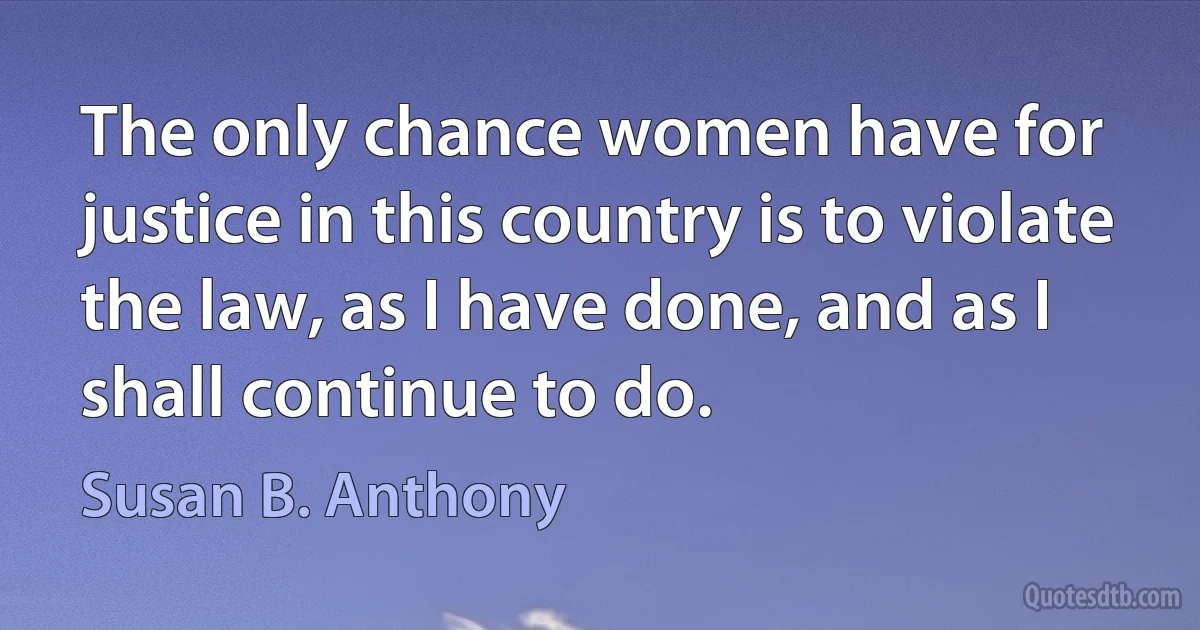 The only chance women have for justice in this country is to violate the law, as I have done, and as I shall continue to do. (Susan B. Anthony)